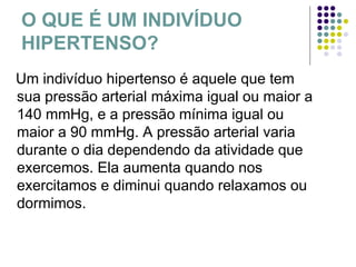 O QUE É UM INDIVÍDUO HIPERTENSO? Um indivíduo hipertenso é aquele que tem sua pressão arterial máxima igual ou maior a 140 mmHg, e a pressão mínima igual ou maior a 90 mmHg. A pressão arterial varia durante o dia dependendo da atividade que exercemos. Ela aumenta quando nos exercitamos e diminui quando relaxamos ou dormimos. 