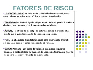 FATORES DE RISCO HEREDITARIEDADE  –  existe maior chance de desenvolvê-la, caso  seus pais ou parentes mais próximos tenham pressão alta. TABAGISMO  –  não está ligado à Hipertensão Arterial, porém é um fator  de risco para pessoas com doenças cardiovasculares . ÁLCOOL  –  o abuso de álcool pode estar associado à pressão alta, sendo que a quantidade varia de pessoa para pessoa. PESO  –  a obesidade é um fator de risco para hipertensão arterial,  em especial aquela localizada na região abdominal. SEDENTARISMO  –  um estilo de vida sem exercícios regulares aumenta a probabilidade de excesso de peso, significando um fator de risco para o desenvolvimento da hipertensão . 