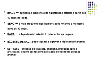 IDADE  –  aumenta a incidência de hipertensão arterial a partir dos 40 anos de idade . SEXO  –  é mais freqüente nos homens após 40 anos e mulheres após os 50 anos . RAÇA  –  a hipertensão arterial é maior entre os negros. EXCESSO DE SAL –  pode facilitar e agravar a hipertensão arterial. ESTRESSE  –  excesso de trabalho, angústia, preocupações e ansiedade,   podem ser responsáveis pela elevação da pressão arterial. 