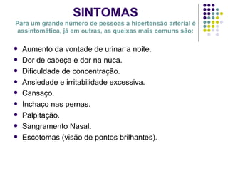SINTOMAS Para um grande número de pessoas a hipertensão arterial é assintomática, já em outras, as queixas mais comuns são: Aumento da vontade de urinar a noite. Dor de cabeça e dor na nuca. Dificuldade de concentração. Ansiedade e irritabilidade excessiva. Cansaço. Inchaço nas pernas. Palpitação. Sangramento Nasal. Escotomas (visão de pontos brilhantes). 