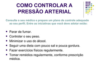 COMO CONTROLAR A PRESSÃO ARTERIAL Consulte o seu médico e prepare um plano de controle adequado ao seu perfil. Entre as iniciativas que você deve adotar estão: Parar de fumar. Controlar o seu peso. Minimizar o uso do álcool. Seguir uma dieta com pouco sal e pouca gordura. Fazer exercícios físicos regularmente. Tomar remédios regularmente, conforme prescrição médica. 