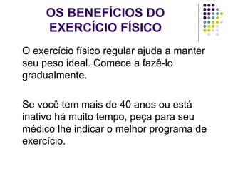 OS BENEFÍCIOS DO EXERCÍCIO FÍSICO O exercício físico regular ajuda a manter seu peso ideal. Comece a fazê-lo gradualmente. Se você tem mais de 40 anos ou está inativo há muito tempo, peça para seu médico lhe indicar o melhor programa de exercício. 