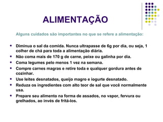 ALIMENTAÇÃO Alguns cuidados são importantes no que se refere a alimentação: Diminua o sal da comida. Nunca ultrapasse de 6g por dia, ou seja, 1 colher de chá para toda a alimentação diária. Não coma mais de 170 g de carne, peixe ou galinha por dia. Coma legumes pelo menos 1 vez na semana. Compre carnes magras e retire toda e qualquer gordura antes de cozinhar. Use leites desnatados, queijo magro e iogurte desnatado. Reduza os ingredientes com alto teor de sal que você normalmente usa. Prepare seu alimento na forma de assados, no vapor, fervura ou grelhados, ao invés de fritá-los. 