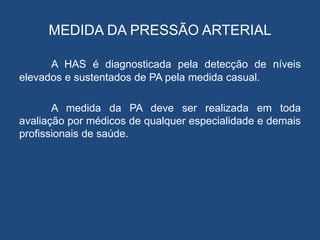 MEDIDA DA PRESSÃO ARTERIAL
A HAS é diagnosticada pela detecção de níveis
elevados e sustentados de PA pela medida casual.
A medida da PA deve ser realizada em toda
avaliação por médicos de qualquer especialidade e demais
profissionais de saúde.
 
