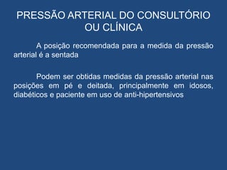 PRESSÃO ARTERIAL DO CONSULTÓRIO
OU CLÍNICA
A posição recomendada para a medida da pressão
arterial é a sentada
Podem ser obtidas medidas da pressão arterial nas
posições em pé e deitada, principalmente em idosos,
diabéticos e paciente em uso de anti-hipertensivos
 
