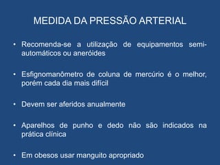 MEDIDA DA PRESSÃO ARTERIAL
• Recomenda-se a utilização de equipamentos semi-
automáticos ou aneróides
• Esfignomanômetro de coluna de mercúrio é o melhor,
porém cada dia mais difícil
• Devem ser aferidos anualmente
• Aparelhos de punho e dedo não são indicados na
prática clínica
• Em obesos usar manguito apropriado
 