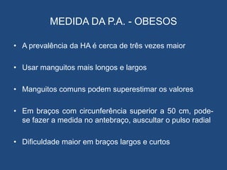 MEDIDA DA P.A. - OBESOS
• A prevalência da HA é cerca de três vezes maior
• Usar manguitos mais longos e largos
• Manguitos comuns podem superestimar os valores
• Em braços com circunferência superior a 50 cm, pode-
se fazer a medida no antebraço, auscultar o pulso radial
• Dificuldade maior em braços largos e curtos
 