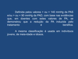 Definida pelos valores > ou = 140 mmHg da PAS
e/ou > ou = 90 mmHg da PAD, com base nas evidências
que, em doentes com estes valores de PA, se
demonstrou que a redução da PA induzida pelo
tratamento é benéfica.
A mesma classificação é usada em indivíduos
jovens, de meia-idade e idosos.
 