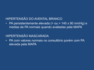 HIPERTENSÃO DO AVENTAL BRANCO
• PA persistentemente elevada (> ou = 140 x 90 mmHg) e
medias de PA normais quando avaliadas pela MAPA
HIPERTENSÃO MASCARADA
• PA com valores normais no consultório porém com PA
elevada pela MAPA
 