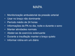 MAPA
• Monitorização ambulatorial da pressão arterial
• Usar no braço não dominante
• Período médio de 24 horas
• Informações da PA no dia, noite e durante o sono
• Manter atividades normais
• Abster-se de exercício extenuante
• Durante a insuflação manter o braço quieto
• Informar rotina em um diário
 