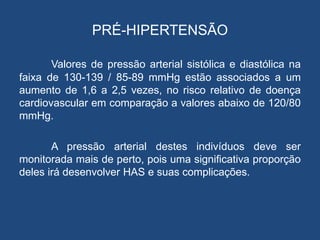PRÉ-HIPERTENSÃO
Valores de pressão arterial sistólica e diastólica na
faixa de 130-139 / 85-89 mmHg estão associados a um
aumento de 1,6 a 2,5 vezes, no risco relativo de doença
cardiovascular em comparação a valores abaixo de 120/80
mmHg.
A pressão arterial destes indivíduos deve ser
monitorada mais de perto, pois uma significativa proporção
deles irá desenvolver HAS e suas complicações.
 