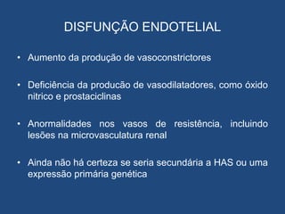 DISFUNÇÃO ENDOTELIAL
• Aumento da produção de vasoconstrictores
• Deficiência da producão de vasodilatadores, como óxido
nitrico e prostaciclinas
• Anormalidades nos vasos de resistência, incluindo
lesões na microvasculatura renal
• Ainda não há certeza se seria secundária a HAS ou uma
expressão primária genética
 