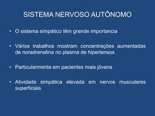 SISTEMA NERVOSO AUTÔNOMO
• O sistema simpático têm grande importancia
• Vários trabalhos mostram concentrações aumentadas
de noradrenalina no plasma de hipertensos
• Particularmente em pacientes mais jóvens
• Atividade simpática elevada em nervos musculares
superficiais
 