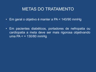 METAS DO TRATAMENTO
• Em geral o objetivo é manter a PA < 140/90 mmHg
• Em pacientes diabéticos, portadores de nefropatia ou
cardiopatia a meta deve ser mais rigorosa objetivando
uma PA < = 130/80 mmHg
 