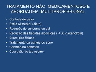 TRATAMENTO NÃO MEDICAMENTOSO E
ABORDAGEM MULTIPROFISSIONAL
• Controle de peso
• Estilo Alimentar (dieta)
• Redução do consumo de sal
• Redução das bebidas alcoólicas ( < 30 g etanol/dia)
• Exercícios físicos
• Tratamento da apneia do sono
• Controle do estresse
• Cessação do tabagismo
 