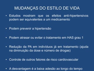 MUDANÇAS DO ESTILO DE VIDA
• Estudos mostram que os efeitos anti-hipertensivos
podem ser equivalentes a um medicamento
• Podem prevenir a hipertensão
• Podem atrasar ou evitar o tratamento em HAS grau 1
• Redução da PA em indivíduos já em tratamento (ajuda
na diminuição da dose e número de drogas)
• Controle de outros fatores de risco cardiovascular
• A desvantagem é a baixa adesão ao longo do tempo
 