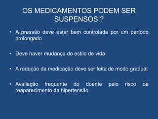 OS MEDICAMENTOS PODEM SER
SUSPENSOS ?
• A pressão deve estar bem controlada por um período
prolongado
• Deve haver mudança do estilo de vida
• A redução da medicação deve ser feita de modo gradual
• Avaliação frequente do doente pelo risco de
reaparecimento da hipertensão
 