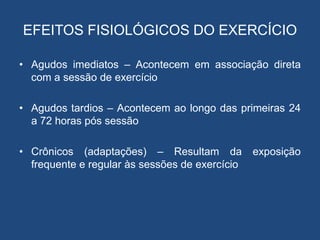 EFEITOS FISIOLÓGICOS DO EXERCÍCIO
• Agudos imediatos – Acontecem em associação direta
com a sessão de exercício
• Agudos tardios – Acontecem ao longo das primeiras 24
a 72 horas pós sessão
• Crônicos (adaptações) – Resultam da exposição
frequente e regular às sessões de exercício
 