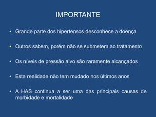 IMPORTANTE
• Grande parte dos hipertensos desconhece a doença
• Outros sabem, porém não se submetem ao tratamento
• Os níveis de pressão alvo são raramente alcançados
• Esta realidade não tem mudado nos últimos anos
• A HAS continua a ser uma das principais causas de
morbidade e mortalidade
 