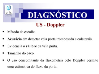 US - Doppler
 Método de escolha.
 Acurácia em detectar veia porta trombosada e colaterais.
 Evidencia o calibre da veia porta.
 Tamanho do baço.
 O uso concomitante da fluxometria pelo Doppler permite
uma estimativa do fluxo da porta.
DIAGNÓSTICO
 