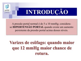 A pressão portal normal é de 5 a 10 mmHg; considera-
se HIPERTENSÃO PORTAL quando existe um aumento
persistente da pressão portal acima desses níveis.
Varizes de esôfago: quando maior
que 12 mmHg maior chance de
rotura.
INTRODUÇÃO
 