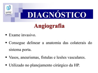 DIAGNÓSTICO
Angiografia
 Exame invasivo.
 Consegue delinear a anatomia das colaterais do
sistema porta.
 Vasos, aneurismas, fístulas e lesões vasculares.
 Utilizado no planejamento cirúrgico da HP.
 