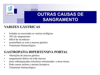 VARIZES GÁSTRICAS
• Isoladas ou associadas as varizes esofágicas
• 10% do sangramento
• difícil de reconhecer
• assemelham-se com a mucosa gástrica
• Tratamento farmacológico
GASTROPATIA HIPERTENSIVA PORTAL
• Alterações da mucosa gástrica
• sangramento difuso em toda mucosa
• áreas esbranquiçadas reticulares entremeadas a áreas róseas
• Pode causar melena e anemia ferropriva
• Tratamento farmacológico
OUTRAS CAUSAS DE
SANGRAMENTO
 