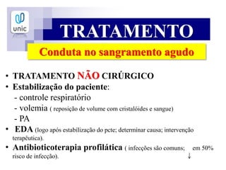 TRATAMENTO
Conduta no sangramento agudo
• TRATAMENTO NÃO CIRÚRGICO
• Estabilização do paciente:
- controle respiratório
- volemia ( reposição de volume com cristalóides e sangue)
- PA
• EDA (logo após estabilização do pcte; determinar causa; intervenção
terapêutica).
• Antibioticoterapia profilática ( infecções são comuns; em 50%
risco de infecção).
 