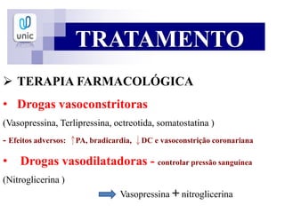 TRATAMENTO
 TERAPIA FARMACOLÓGICA
• Drogas vasoconstritoras
(Vasopressina, Terlipressina, octreotida, somatostatina )
- Efeitos adversos: PA, bradicardia, DC e vasoconstrição coronariana
• Drogas vasodilatadoras - controlar pressão sanguínea
(Nitroglicerina )
Vasopressina + nitroglicerina
 