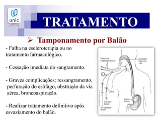 TRATAMENTO
 Tamponamento por Balão
- Falha na escleroterapia ou no
tratamento farmacológico.
- Cessação imediata do sangramento.
- Graves complicações: ressangramento,
perfuração do esôfago, obstrução da via
aérea, broncoaspiração.
- Realizar tratamento definitivo após
esvaziamento do balão.
 
