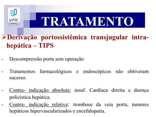 TRATAMENTO
Derivação portossistêmica transjugular intra-
hepática – TIPS
- Descompressão porta sem operação
- Tratamentos farmacológicos e endoscópicos não obtiveram
sucesso.
- Contra- indicação absoluta: insuf. Cardíaca direita e doença
policística hepática.
- Contra- indicação relativa: trombose da veia porta, tumores
hepáticos hipervascularizados e encefalopatia.
 