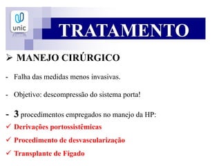 TRATAMENTO
 MANEJO CIRÚRGICO
- Falha das medidas menos invasivas.
- Objetivo: descompressão do sistema porta!
- 3 procedimentos empregados no manejo da HP:
 Derivações portossistêmicas
 Procedimento de desvascularização
 Transplante de Fígado
 