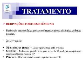 TRATAMENTO
 DERIVAÇÕES PORTOSSISTÊMICAS:
- Derivação entre o fluxo porta e o sistema venoso sistêmico de baixa
pressão.
- 3 Derivações:
• Não seletivas (totais) - Descomprime toda a HP presente.
• Seletivas - Reduzem a pressão porta para niveis de 12 mmhg descomprime as
varizes esofágicas, mantem HP.
• Parciais – Descomprimem as varizes porém mantem HP.
 