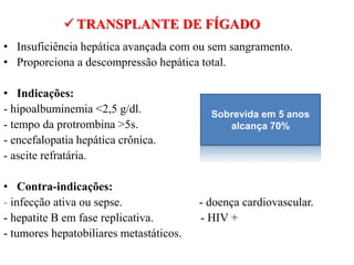 • Insuficiência hepática avançada com ou sem sangramento.
• Proporciona a descompressão hepática total.
• Indicações:
- hipoalbuminemia <2,5 g/dl.
- tempo da protrombina >5s.
- encefalopatia hepática crônica.
- ascite refratária.
• Contra-indicações:
- infecção ativa ou sepse. - doença cardiovascular.
- hepatite B em fase replicativa. - HIV +
- tumores hepatobiliares metastáticos.
 TRANSPLANTE DE FÍGADO
Sobrevida em 5 anos
alcança 70%
 
