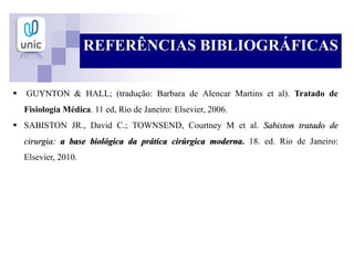 REFERÊNCIAS BIBLIOGRÁFICAS
 GUYNTON & HALL; (tradução: Barbara de Alencar Martins et al). Tratado de
Fisiologia Médica. 11 ed, Rio de Janeiro: Elsevier, 2006.
 SABISTON JR., David C.; TOWNSEND, Courtney M et al. Sabiston tratado de
cirurgia: a base biológica da prática cirúrgica moderna. 18. ed. Rio de Janeiro:
Elsevier, 2010.
 