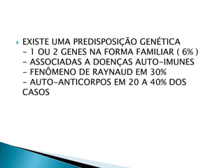   EXISTE UMA PREDISPOSIÇÃO GENÉTICA
    - 1 OU 2 GENES NA FORMA FAMILIAR ( 6% )
    - ASSOCIADAS A DOENÇAS AUTO-IMUNES
    - FENÔMENO DE RAYNAUD EM 30%
    - AUTO-ANTICORPOS EM 20 A 40% DOS
    CASOS
 