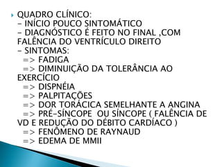    QUADRO CLÍNICO:
    - INÍCIO POUCO SINTOMÁTICO
    - DIAGNÓSTICO É FEITO NO FINAL ,COM
    FALÊNCIA DO VENTRÍCULO DIREITO
    - SINTOMAS:
     => FADIGA
     => DIMINUIÇÃO DA TOLERÂNCIA AO
    EXERCÍCIO
     => DISPNÉIA
     => PALPITAÇÕES
     => DOR TORÁCICA SEMELHANTE A ANGINA
     => PRÉ-SÍNCOPE OU SÍNCOPE ( FALÊNCIA DE
    VD E REDUÇÃO DO DÉBITO CARDÍACO )
     => FENÔMENO DE RAYNAUD
     => EDEMA DE MMII
 