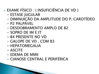    EXAME FÍSICO : ( INSUFICIÊNCIA DE VD )
    - ESTASE JUGULAR
    - DIMINUIÇÃO DA AMPLITUDE DO P. CAROTÍDEO
    - P2 PALPÁVEL
    - DESDOBRAMENTO AMPLO DE B2
    - SOPRO DE IM E IT
    - B4 PRESENTE NO VD
    - GALOPE DE VD , COM B3
    - HEPATOMEGALIA
    - ASCITE
    - EDEMA DE MMII
    - CIANOSE CENTRAL E PERIFÉRICA
 