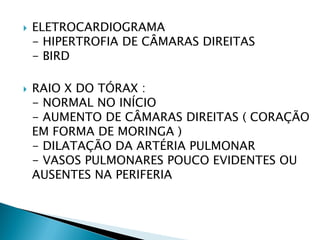    ELETROCARDIOGRAMA
    - HIPERTROFIA DE CÂMARAS DIREITAS
    - BIRD

   RAIO X DO TÓRAX :
    - NORMAL NO INÍCIO
    - AUMENTO DE CÂMARAS DIREITAS ( CORAÇÃO
    EM FORMA DE MORINGA )
    - DILATAÇÃO DA ARTÉRIA PULMONAR
    - VASOS PULMONARES POUCO EVIDENTES OU
    AUSENTES NA PERIFERIA
 