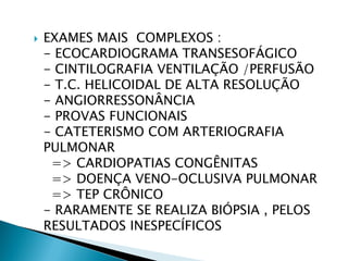    EXAMES MAIS COMPLEXOS :
    - ECOCARDIOGRAMA TRANSESOFÁGICO
    - CINTILOGRAFIA VENTILAÇÃO /PERFUSÃO
    - T.C. HELICOIDAL DE ALTA RESOLUÇÃO
    - ANGIORRESSONÂNCIA
    - PROVAS FUNCIONAIS
    - CATETERISMO COM ARTERIOGRAFIA
    PULMONAR
     => CARDIOPATIAS CONGÊNITAS
     => DOENÇA VENO-OCLUSIVA PULMONAR
     => TEP CRÔNICO
    - RARAMENTE SE REALIZA BIÓPSIA , PELOS
    RESULTADOS INESPECÍFICOS
 