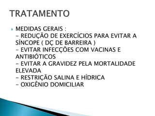    MEDIDAS GERAIS :
    - REDUÇÃO DE EXERCÍCIOS PARA EVITAR A
    SÍNCOPE ( DÇ DE BARREIRA )
    - EVITAR INFECÇÕES COM VACINAS E
    ANTIBIÓTICOS
    - EVITAR A GRAVIDEZ PELA MORTALIDADE
    ELEVADA
    - RESTRIÇÃO SALINA E HÍDRICA
    - OXIGÊNIO DOMICILIAR
 