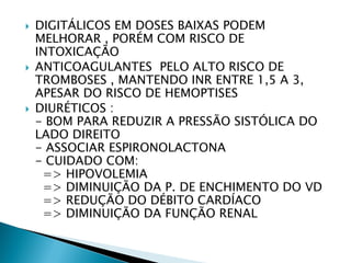    DIGITÁLICOS EM DOSES BAIXAS PODEM
    MELHORAR , PORÉM COM RISCO DE
    INTOXICAÇÃO
   ANTICOAGULANTES PELO ALTO RISCO DE
    TROMBOSES , MANTENDO INR ENTRE 1,5 A 3,
    APESAR DO RISCO DE HEMOPTISES
   DIURÉTICOS :
    - BOM PARA REDUZIR A PRESSÃO SISTÓLICA DO
    LADO DIREITO
    - ASSOCIAR ESPIRONOLACTONA
    - CUIDADO COM:
     => HIPOVOLEMIA
     => DIMINUIÇÃO DA P. DE ENCHIMENTO DO VD
     => REDUÇÃO DO DÉBITO CARDÍACO
     => DIMINUIÇÃO DA FUNÇÃO RENAL
 