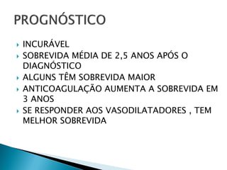    INCURÁVEL
   SOBREVIDA MÉDIA DE 2,5 ANOS APÓS O
    DIAGNÓSTICO
   ALGUNS TÊM SOBREVIDA MAIOR
   ANTICOAGULAÇÃO AUMENTA A SOBREVIDA EM
    3 ANOS
   SE RESPONDER AOS VASODILATADORES , TEM
    MELHOR SOBREVIDA
 