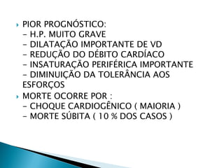    PIOR PROGNÓSTICO:
    - H.P. MUITO GRAVE
    - DILATAÇÃO IMPORTANTE DE VD
    - REDUÇÃO DO DÉBITO CARDÍACO
    - INSATURAÇÃO PERIFÉRICA IMPORTANTE
    - DIMINUIÇÃO DA TOLERÂNCIA AOS
    ESFORÇOS
   MORTE OCORRE POR :
    - CHOQUE CARDIOGÊNICO ( MAIORIA )
    - MORTE SÚBITA ( 10 % DOS CASOS )
 