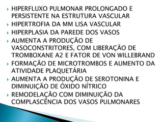    HIPERFLUXO PULMONAR PROLONGADO E
    PERSISTENTE NA ESTRUTURA VASCULAR
   HIPERTROFIA DA MM LISA VASCULAR
   HIPERPLASIA DA PAREDE DOS VASOS
   AUMENTA A PRODUÇÃO DE
    VASOCONSTRITORES, COM LIBERAÇÃO DE
    TROMBOXANE A2 E FATOR DE VON WILLEBRAND
   FORMAÇÃO DE MICROTROMBOS E AUMENTO DA
    ATIVIDADE PLAQUETÁRIA
   AUMENTA A PRODUÇÃO DE SEROTONINA E
    DIMINUIÇÃO DE ÓXIDO NÍTRICO
   REMODELAÇÃO COM DIMINUIÇÃO DA
    COMPLASCÊNCIA DOS VASOS PULMONARES
 