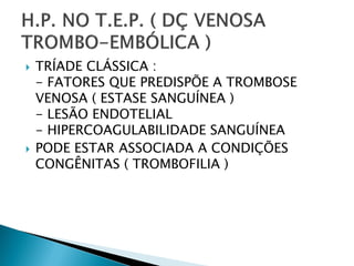    TRÍADE CLÁSSICA :
    - FATORES QUE PREDISPÕE A TROMBOSE
    VENOSA ( ESTASE SANGUÍNEA )
    - LESÃO ENDOTELIAL
    - HIPERCOAGULABILIDADE SANGUÍNEA
   PODE ESTAR ASSOCIADA A CONDIÇÕES
    CONGÊNITAS ( TROMBOFILIA )
 