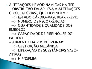    ALTERAÇÕES HEMODINÂMICAS NA TEP
    - OBSTRUÇÃO DA AP LEVA A ALTERAÇÕES
    CIRCULATÓRIAS , QUE DEPENDEM :
     => ESTADO CÁRDIO-VASCULAR PRÉVIO
     => NÚMERO DE RECORRÊNCIAS
     => QUANTIDADE E QUALIDADE DOS
    ÊMBOLOS
     => CAPACIDADE DE FIBRINÓLISE DO
    PACIENTE
    - AUMENTO DA R.V. PULMONAR
     => OBSTRUÇÃO MECÂNICA
     => LIBERAÇÃO DE SUBSTÂNCIAS VASO-
    ATIVAS
     => HIPOXEMIA
 