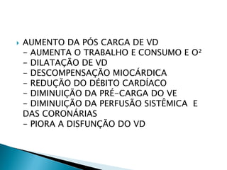    AUMENTO DA PÓS CARGA DE VD
    - AUMENTA O TRABALHO E CONSUMO E O²
    - DILATAÇÃO DE VD
    - DESCOMPENSAÇÃO MIOCÁRDICA
    - REDUÇÃO DO DÉBITO CARDÍACO
    - DIMINUIÇÃO DA PRÉ-CARGA DO VE
    - DIMINUIÇÃO DA PERFUSÃO SISTÊMICA E
    DAS CORONÁRIAS
    - PIORA A DISFUNÇÃO DO VD
 