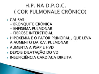    CAUSAS :
    - BRONQUITE CRÔNICA
    - ENFISEMA PULMONAR
    - FIBROSE INTERSTICIAL
   HIPOXEMIA É O FATOR PRINCIPAL , QUE LEVA
    A AUMENTO DA R.V. PULMONAR
   AUMENTA A PSAP E HVD
   DEPOIS DILATAÇÃO DO VD
   INSUFICIÊNCIA CARDÍACA DIREITA
 