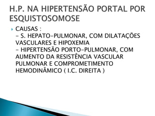    CAUSAS :
    - S. HEPATO-PULMONAR, COM DILATAÇÕES
    VASCULARES E HIPOXEMIA
    - HIPERTENSÃO PORTO-PULMONAR, COM
    AUMENTO DA RESISTÊNCIA VASCULAR
    PULMONAR E COMPROMETIMENTO
    HEMODINÂMICO ( I.C. DIREITA )
 